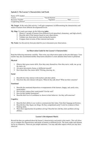 Episode 2: The Learner’s Characteristics And Needs
Name of FS student ________________________________________________________________
Course ________________________________ Year & Section ____________________________
Resource Teacher _____________________________ Signature ______________ Date _________
Cooperating School _________________________________________________________________
My Target: At the end of this activity, I will gain competence in differentiating the characteristics and
needs of learners from different developmental levels.
My Map: To reach your target, do the following tasks:
1. Observe 3 groups of learners from different levels (preschool, elementary, and high school).
2. Describe each of the learners based on your observations.
3. Validate tour observation by interviewing the learners.
4. Compare them in terms of their interests and needs.
My Tools: Use the activity form provided for you to document your observations.
An Observation Guide for the Learner’s Characteristics
Read the following statements carefully. Then write your observation report on the provided space. Your
teacher may also recommend another observation checklist if a more detailed observation is preferred.
Physical
1. Observe their gross motor skills. How they carry themselves. How they move, walk, run, go up
the stairs, etc.
2. Are gross movements clumsy or deliberate/smooth?
3. How about their fine motor skills? Writing, drawing, etc.
Social
1. Describe how they interact with teachers and other adults.
2. Note how they also interact with peers. What do they talk about? What are their concerns?
Emotional
1. Describe the emotional disposition or temperament of the learners. (happy, sad, easily cries,
mood-shifts)
2. How do they express their wants/needs? Can the wait?
3. How do they handle frustrations?
4. Describe their level of confidence as shown in their behavior. Are they self-conscious?
Cognitive
1. Describe their ability to use words to communicate their ideas. Note their language proficiency.
2. Describe how they figure out things. Do they comprehend easily? Look for evidence of their
thinking skills.
3. Were there opportunities for problem solving? Describe how did they show problem solving
abilities.
Learner’s Development Matrix
Record the data you gathered about the learner’s characteristics and needs in this matrix. This will allow
you to compare the characteristics and needs of learners at different levels. The items under each domain
are by no exhaustive. These are just sample indicators. You may add other aspects which you may have
observed.
 
