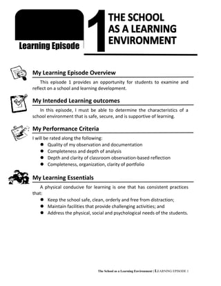 /jikm
My Learning Episode Overview
This episode 1 provides an opportunity for students to examine and
reflect on a school and learning development.
My Intended Learning outcomes
In this episode, I must be able to determine the characteristics of a
school environment that is safe, secure, and is supportive of learning.
My Performance Criteria
I will be rated along the following:
 Quality of my observation and documentation
 Completeness and depth of analysis
 Depth and clarity of classroom observation-based reflection
 Completeness, organization, clarity of portfolio
My Learning Essentials
A physical conducive for learning is one that has consistent practices
that:
 Keep the school safe, clean, orderly and free from distraction;
 Maintain facilities that provide challenging activities; and
 Address the physical, social and psychological needs of the students.
The School as a Learning Environment | LEARNING EPISODE 1
FS 1
FIELD STUDY
Learning Episode
 