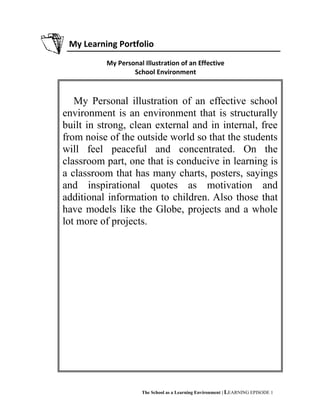 My Learning Portfolio
My Personal Illustration of an Effective
School Environment
The School as a Learning Environment | LEARNING EPISODE 1
My Personal illustration of an effective school
environment is an environment that is structurally
built in strong, clean external and in internal, free
from noise of the outside world so that the students
will feel peaceful and concentrated. On the
classroom part, one that is conducive in learning is
a classroom that has many charts, posters, sayings
and inspirational quotes as motivation and
additional information to children. Also those that
have models like the Globe, projects and a whole
lot more of projects.
 