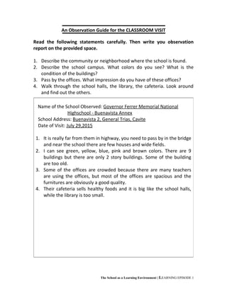 An Observation Guide for the CLASSROOM VISIT
Read the following statements carefully. Then write you observation
report on the provided space.
1. Describe the community or neighborhood where the school is found.
2. Describe the school campus. What colors do you see? What is the
condition of the buildings?
3. Pass by the offices. What impression do you have of these offices?
4. Walk through the school halls, the library, the cafeteria. Look around
and find out the others.
The School as a Learning Environment | LEARNING EPISODE 1
Name of the School Observed: Governor Ferrer Memorial National
Highschool - Buenavista Annex
School Address: Buenavista 2, General Trias, Cavite
Date of Visit: July 29,2015
1. It is really far from them in highway, you need to pass by in the bridge
and near the school there are few houses and wide fields.
2. I can see green, yellow, blue, pink and brown colors. There are 9
buildings but there are only 2 story buildings. Some of the building
are too old.
3. Some of the offices are crowded because there are many teachers
are using the offices, but most of the offices are spacious and the
furnitures are obviously a good quality.
4. Their cafeteria sells healthy foods and it is big like the school halls,
while the library is too small.
 
