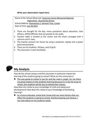 Write your observation report here.
Name of the School Observed: Governor Ferrer Memorial National
Highschool - Buenavista Annex
School Address: Buenavista 2, General Trias, Cavite
Date of Visit: July 29,2015
1. There are thought for the day, many quotations about education, class
officers, DEPEd Officilas that are posted on the walls.
2. Teacher table is located at the center and the chairs arranged with 5
columns and 5 rows.
3. The teacher present her lesson by using a projector, laptop and a power
point presentation.
4. There are 43 students. 24 boys, and 23 girls.
5. The classroom is well ventilated.
My Analysis
How do the school campus and the classroom in particular impact the
learning of the students going to school? What are the conclusions?
 The way going to school is too far and the road is rough, for me there
are great impact on the students learning because if t is too far to go to
school, the students will be lazy to attend their classes.
How does this relate to your knowledge of child and adolescent
development/ How does this relate to your knowledge of facilitating
learning?
 As a future educator, know that I know that are many factors that can
affect the students in going to school. And by knowing such factors, I
can now adjust on my students needs.
The School as a Learning Environment | LEARNING EPISODE 1
 