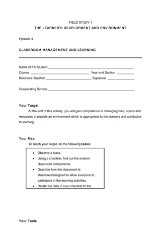 FIELD STUDY 1
THE LEARNER’S DEVELOPMENT AND ENVIRONMENT
Episode 3
CLASSROOM MANAGEMENT AND LEARNING
Name of FS Student ______________________________________________________
Course _____________________________________ Year and Section ___________
Resource Teacher _____________________________ Signature _________________
Cooperating School _______________________________________________________
Your Target
At the end of this activity, you will gain competence in managing time, space and
resources to provide an environment which is appropriate to the learners and conducive
to learning.
Your Map
To reach your target, do the following tasks:
Your Tools
• Observe a class.
• Using a checklist, find out the evident
classroom components.
• Describe how the classroom is
structured/designed to allow everyone to
participate in the learning activities.
• Relate the data in your checklist to the
 