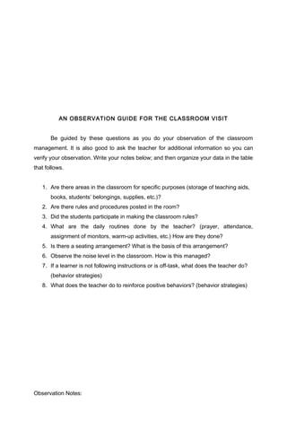 AN OBSERVATION GUIDE FOR THE CLASSROOM VISIT
Be guided by these questions as you do your observation of the classroom
management. It is also good to ask the teacher for additional information so you can
verify your observation. Write your notes below; and then organize your data in the table
that follows.
1. Are there areas in the classroom for specific purposes (storage of teaching aids,
books, students’ belongings, supplies, etc.)?
2. Are there rules and procedures posted in the room?
3. Did the students participate in making the classroom rules?
4. What are the daily routines done by the teacher? (prayer, attendance,
assignment of monitors, warm-up activities, etc.) How are they done?
5. Is there a seating arrangement? What is the basis of this arrangement?
6. Observe the noise level in the classroom. How is this managed?
7. If a learner is not following instructions or is off-task, what does the teacher do?
(behavior strategies)
8. What does the teacher do to reinforce positive behaviors? (behavior strategies)
Observation Notes:
 