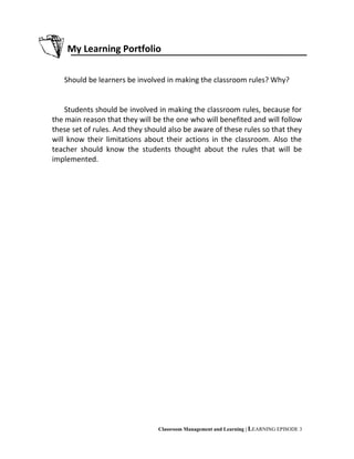 My Learning Portfolio
Should be learners be involved in making the classroom rules? Why?
Students should be involved in making the classroom rules, because for
the main reason that they will be the one who will benefited and will follow
these set of rules. And they should also be aware of these rules so that they
will know their limitations about their actions in the classroom. Also the
teacher should know the students thought about the rules that will be
implemented.
Classroom Management and Learning | LEARNING EPISODE 3
 