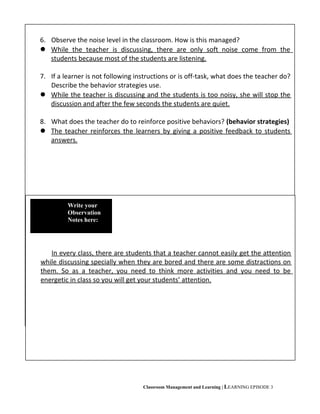 Classroom Management and Learning | LEARNING EPISODE 3
6. Observe the noise level in the classroom. How is this managed?
 While the teacher is discussing, there are only soft noise come from the
students because most of the students are listening.
7. If a learner is not following instructions or is off-task, what does the teacher do?
Describe the behavior strategies use.
 While the teacher is discussing and the students is too noisy, she will stop the
discussion and after the few seconds the students are quiet.
8. What does the teacher do to reinforce positive behaviors? (behavior strategies)
 The teacher reinforces the learners by giving a positive feedback to students
answers.
In every class, there are students that a teacher cannot easily get the attention
while discussing specially when they are bored and there are some distractions on
them. So as a teacher, you need to think more activities and you need to be
energetic in class so you will get your students’ attention.
Write your
Observation
Notes here:
 