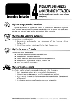 /jikm
My Learning Episode Overview
Episode 4 provides an opportunity for me to observe how differences in gender,
racial, cultural and religious backgrounds affect interaction in school, and learn about
practices that teachers use in dealing with diversity in the classroom.
My Intended Learning outcomes
In this episode, I must be able to:
 Demonstrate understanding and acceptance of the learners’ diverse
backgrounds
 Identify best practices in dealing with diversity in the classroom
My Performance Criteria
I will be rated along the following:
 Quality of my observation and documentation,
 Completeness and depth of analysis,
 Depth and clarity of classroom observation-based reflection,
 Completeness, organization, clarity of portfolio and
 Time of submission od portfolio
My Learning Essentials
An effective teacher who celebrates students diversity in her classroom;
 Uses strategies to build a caring community in the classroom
 Models respect and acceptance of different cultures and religions
 Brings each of the student’s home culture and language into the shared culture
of the school
 Provides mor opportunities for cooperation than competition
Individual Differences and Learners’ Interaction (focusing on differences in gender, race culture and religion) | LEARNING EPISODE 4
FS 1
FIELD STUDY
Learning Episode
(focusing on differences in gender, racial, religious
backgrounds)
 
