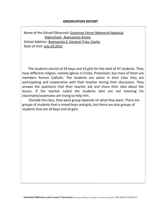 OBSERVATION REPORT
Individual Differences and Learners’ Interaction (focusing on differences in gender, race culture and religion) | LEARNING EPISODE 4
Name of the School Observed: Governor Ferrer Memorial National
Highschool - Buenavista Annex
School Address: Buenavista 2, General Trias, Cavite
Date of Visit: July 29,2015
The students consist of 24 boys and 23 girls for the total of 47 students. They
have different religion, namely Iglesia ni Cristo, Protestant, but most of them are
members Roman Catholic. The students are active in their class they are
participating and cooperative with their teacher during their discussion. They
answer the questions that their teacher ask and share their idea about the
lesson. If the teacher called the students who are not listening his
classmates/seatmates are trying to help him.
Outside the class, they were group depends on what they want. There are
groups of students that is mixed boys and girls, but there are also groups of
students that are all boys and all girls.
 