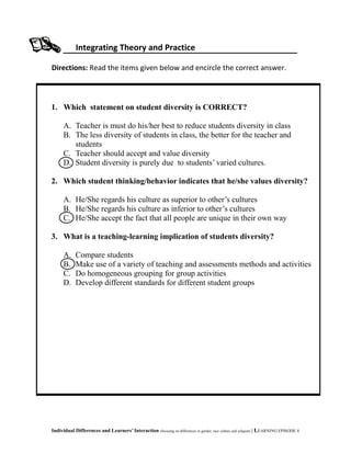 Integrating Theory and Practice
Directions: Read the items given below and encircle the correct answer.
Individual Differences and Learners’ Interaction (focusing on differences in gender, race culture and religion) | LEARNING EPISODE 4
1. Which statement on student diversity is CORRECT?
A. Teacher is must do his/her best to reduce students diversity in class
B. The less diversity of students in class, the better for the teacher and
students
C. Teacher should accept and value diversity
D. Student diversity is purely due to students’ varied cultures.
2. Which student thinking/behavior indicates that he/she values diversity?
A. He/She regards his culture as superior to other’s cultures
B. He/She regards his culture as inferior to other’s cultures
C. He/She accept the fact that all people are unique in their own way
3. What is a teaching-learning implication of students diversity?
A. Compare students
B. Make use of a variety of teaching and assessments methods and activities
C. Do homogeneous grouping for group activities
D. Develop different standards for different student groups
 