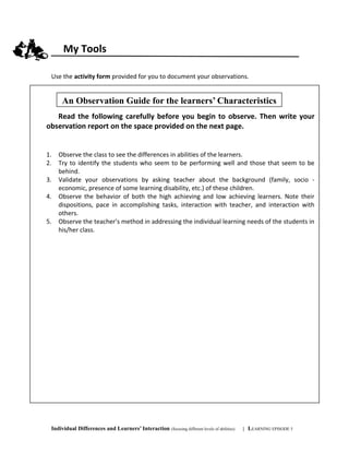My Tools
Use the activity form provided for you to document your observations.
Individual Differences and Learners’ Interaction (focusing different levels of abilities) | LEARNING EPISODE 5
Read the following carefully before you begin to observe. Then write your
observation report on the space provided on the next page.
1. Observe the class to see the differences in abilities of the learners.
2. Try to identify the students who seem to be performing well and those that seem to be
behind.
3. Validate your observations by asking teacher about the background (family, socio -
economic, presence of some learning disability, etc.) of these children.
4. Observe the behavior of both the high achieving and low achieving learners. Note their
dispositions, pace in accomplishing tasks, interaction with teacher, and interaction with
others.
5. Observe the teacher’s method in addressing the individual learning needs of the students in
his/her class.
An Observation Guide for the learners’ Characteristics
 