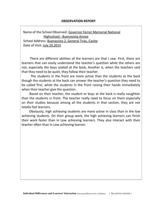 OBSERVATION REPORT
Individual Differences and Learners’ Interaction (focusing different levels of abilities) | LEARNING EPISODE 5
Name of the School Observed: Governor Ferrer Memorial National
Highschool - Buenavista Annex
School Address: Buenavista 2, General Trias, Cavite
Date of Visit: July 29,2015
There are different abilities of the learners are that I saw. First, there are
learners that can easily understand the teacher's question while the others are
not, especially the boys seated at the back, Another is, when the teachers said
that they need to be quiet, they follow their teacher.
The students in the front are more active than the students at the back
though the students at the back can answer the teacher's question they need to
be called first, while the students in the front raising their hands immediately
when their teacher give the question.
Based on their teacher, the student or boys at the back is really naughtier
than the students in front. The teacher really need to focus on them especially
on their studies because among all the students in that section, they are not
totally fast learners.
Obviously, high achieving students are more active in class than in the low
achieving students. On their group work, the high achieving learners can finish
their work faster than in Low achieving learners. They also interact with their
teacher often than in Low achieving learner.
 