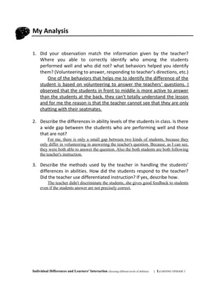 My Analysis
1. Did your observation match the information given by the teacher?
Where you able to correctly identify who among the students
performed well and who did not? what behaviors helped you identify
them? (Volunteering to answer, responding to teacher’s directions, etc.)
One of the behaviors that helps me to identify the difference of the
student is based on volunteering to answer the teachers’ questions. I
observed that the students in front to middle is more active to answer
than the students at the back, they can't totally understand the lesson
and for me the reason is that the teacher cannot see that they are only
chatting with their seatmates.
2. Describe the differences in ability levels of the students in class. Is there
a wide gap between the students who are performing well and those
that are not?
For me, there is only a small gap between two kinds of students, because they
only differ in volunteering in answering the teacher's question. Because, as I can see,
they were both able to answer the question. Also the both students are both following
the teacher's instruction.
3. Describe the methods used by the teacher in handling the students’
differences in abilities. How did the students respond to the teacher?
Did the teacher use differentiated instruction? If yes, describe how.
The teacher didn't discriminate the students, she gives good feedback to students
even if the students answer are not precisely correct.
Individual Differences and Learners’ Interaction (focusing different levels of abilities) | LEARNING EPISODE 5
 