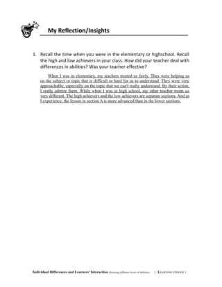 My Reflection/Insights
1. Recall the time when you were in the elementary or highschool. Recall
the high and low achievers in your class. How did your teacher deal with
differences in abilities? Was your teacher effective?
When I was in elementary, my teachers treated us fairly. They were helping us
on the subject or topic that is difficult or hard for us to understand. They were very
approachable, especially on the topic that we can't really understand. By their action,
I really admire them. While when I was in high school, my other teacher treats us
very different. The high achievers and the low achievers are separate sections. And as
I experience, the lesson in section A is more advanced than in the lower sections.
Individual Differences and Learners’ Interaction (focusing different levels of abilities) | LEARNING EPISODE 5
 