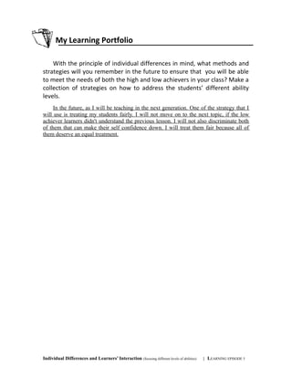 My Learning Portfolio
With the principle of individual differences in mind, what methods and
strategies will you remember in the future to ensure that you will be able
to meet the needs of both the high and low achievers in your class? Make a
collection of strategies on how to address the students’ different ability
levels.
In the future, as I will be teaching in the next generation. One of the strategy that I
will use is treating my students fairly. I will not move on to the next topic, if the low
achiever learners didn't understand the previous lesson. I will not also discriminate both
of them that can make their self confidence down. I will treat them fair because all of
them deserve an equal treatment.
Individual Differences and Learners’ Interaction (focusing different levels of abilities) | LEARNING EPISODE 5
 