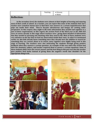 F i e l d S t u d y 2 Page 3
Teaching  Pictures
 Notes
Reflection:
In the secondary level, the students were almost at their heights of learning and enjoying
most of their youth at school. As a teacher, you can expect that some of the students that one’s
teaches were somehow knows how to find their own answers in a certain inquisitiveness that
pops out inside their mind. They’ve become adventurous and hungry for seeking wider
perspective. In this respect, they ought to fill some information they needed and cognitive is a
part of those requirements. In this regard, the section Pearl of the third year in the AKIC-SLS
were of course already at this stage where teachers were giving them detailed of information
that they needed in pursuing and attaining what they need in life. Most of these students were
very attentive on the day that we had our observation inside their class. As what I’ve mentioned
earlier on, this kids already know something since they already have the abilities to search for
something they are curious about so in return, meta cognitive were highly being used in this
stage of learning. The teachers were also motivating the students through giving positive
feedback when they answers a certain question. An example of this was when this section had
their bio chemistry subject, and teacher required them to answer a certain equations. Some of
these students didn’t have the correct answer and the best thing in this part was that the teacher
gave positive feed backs instead of giving them the negative words that shouldn’t be the
appropriate thing to do.
 