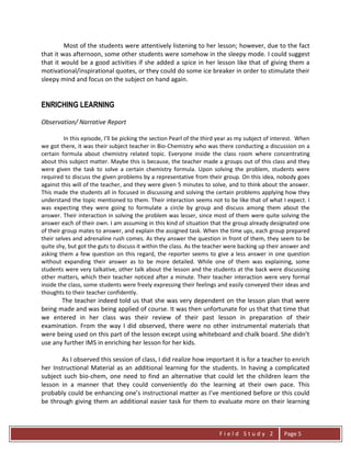 F i e l d S t u d y 2 Page 5
Most of the students were attentively listening to her lesson; however, due to the fact
that it was afternoon, some other students were somehow in the sleepy mode. I could suggest
that it would be a good activities if she added a spice in her lesson like that of giving them a
motivational/inspirational quotes, or they could do some ice breaker in order to stimulate their
sleepy mind and focus on the subject on hand again.
ENRICHING LEARNING
Observation/ Narrative Report
In this episode, I’ll be picking the section Pearl of the third year as my subject of interest. When
we got there, it was their subject teacher in Bio-Chemistry who was there conducting a discussion on a
certain formula about chemistry related topic. Everyone inside the class room where concentrating
about this subject matter. Maybe this is because, the teacher made a groups out of this class and they
were given the task to solve a certain chemistry formula. Upon solving the problem, students were
required to discuss the given problems by a representative from their group. On this idea, nobody goes
against this will of the teacher, and they were given 5 minutes to solve, and to think about the answer.
This made the students all in focused in discussing and solving the certain problems applying how they
understand the topic mentioned to them. Their interaction seems not to be like that of what I expect. I
was expecting they were going to formulate a circle by group and discuss among them about the
answer. Their interaction in solving the problem was lesser, since most of them were quite solving the
answer each of their own. I am assuming in this kind of situation that the group already designated one
of their group mates to answer, and explain the assigned task. When the time ups, each group prepared
their selves and adrenaline rush comes. As they answer the question in front of them, they seem to be
quite shy, but got the guts to discuss it within the class. As the teacher were backing up their answer and
asking them a few question on this regard, the reporter seems to give a less answer in one question
without expanding their answer as to be more detailed. While one of them was explaining, some
students were very talkative, other talk about the lesson and the students at the back were discussing
other matters, which their teacher noticed after a minute. Their teacher interaction were very formal
inside the class, some students were freely expressing their feelings and easily conveyed their ideas and
thoughts to their teacher confidently.
The teacher indeed told us that she was very dependent on the lesson plan that were
being made and was being applied of course. It was then unfortunate for us that that time that
we entered in her class was their review of their past lesson in preparation of their
examination. From the way I did observed, there were no other instrumental materials that
were being used on this part of the lesson except using whiteboard and chalk board. She didn’t
use any further IMS in enriching her lesson for her kids.
As I observed this session of class, I did realize how important it is for a teacher to enrich
her Instructional Material as an additional learning for the students. In having a complicated
subject such bio-chem, one need to find an alternative that could let the children learn the
lesson in a manner that they could conveniently do the learning at their own pace. This
probably could be enhancing one’s instructional matter as I’ve mentioned before or this could
be through giving them an additional easier task for them to evaluate more on their learning
 
