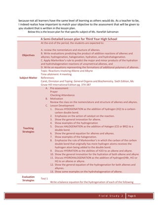 F i e l d S t u d y 2 Page 6
because not all learners have the same level of learning as others would do. As a teacher to be,
I indeed realize how important to match your objective to the assessment that will be given to
you student that is written in the lesson plan.
Below this is the lesson plan for that specific subject of Ms. Hanefah Sahraman
A Semi-Detailed Lesson plan for Third Year High School
Objectives
At the end of the period, the students are expected to:
A. review the nomenlature and stucture of alkenes.
B. Write evaluations predicting the product of addition reactions of alkenes and
alkynes; hydregenation, halogenation, hydration, and hydrohalogenation.
C. Apply Markvrikov’s rule to predict the major and minor products of the hydration
and hydrohalogenation reactions of unsymetrical alkenes, and
D. Write an equations representing the formations of additional polymers of alkenes.
Subject Matter
Topic: Reactions Involving Alkene and Alkyne
Time allotment: 4 meeting
References:
Caret, Dnniston and Toping: General Organix and Biochemistry. Sixth Edition, Mc
Gnaw Hill International Edition pg. 374-387
Teaching
Strategies
A. Pre-assessment
Prayer
Checking Attendance
B. Motivation
Review the class on the nomenclature and structure of alkenes and alkynes.
C. Lesson Development
1. Discuss HYDOGENATION as the addition of hydrogen (H2) to a carbon-
carbon double bond.
2. Emphasies on the action of catalyst on the reaction.
3. Show the general innovation for alkene.
4. Show examples of the hydrogenation
5. Discuss HALOGENATION as the addition of Halogen (Cl2 or BR2) to a
double bond.
6. Show the general equation for alkenes and alkynes.
7. Show examples of the halogenation.
8. Emphasize the rule of Markovnikor’s in which the carbon of the carbon
double bond that originally has more hydrogen atoms receives the
hydrogen atom being added to the double bond.
9. Discuss HYDRATION as the abilities of H2O to an alkene and alkyne.
10. Show the general innovation for the hydration of both alkene and alkyne
11. Discuss HYDROHALOGENATION as the addition of hydrogen(HBr, HCI or
HI) to an alkene or alkyne.
12. Show the general equation of the hydrogenation for both alkenes and
alkynes.
13. Show some examples on the hydrohalogenation of alkene.
Evaluation
Strategies
Test 1
Write a balance equation for the hydrogenation of each of the following
 