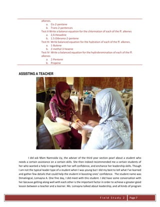 F i e l d S t u d y 2 Page 7
alkenes.
a. Cis-2-pentene
b. Trans-2-pentences
Test II-Write a balance equation for the chlorination of each of the ff. alkenes
a. 2,4-Hexadine
b. 1.5-Dibromo-2-pentene
Test III- Write balanced equation for the hydration of each of the ff. alkenes.
a. 1-Butene
b. 2-methyl-3-hexene
Test IV- Write a balanced equation for the hydrobromination of each of the ff.
alkenes
a. 2-Pentene
b. Propene
ASSISTING A TEACHER
I did ask Mam Namraida Uy, the adviser of the third year section pearl about a student who
needs a certain assistance on a certain skills. She then indeed recommended me a certain students of
her who wanted a help in regarding with her self confidence, and enchance her leadership skills. Though
I am not the typical leader type of a student when I was young but I did my best to tell what I’ve learned
and gather few details that could help the student in boosting ones’ confidence. The student name was
Dimatingcal, Lomayna A. One fine day, I did meet with this student. I did have some conversation with
her because getting along well with each other is the important factor in order to achieve a greater good
lesson between a teacher and a learner. Ms. Lomayna talked about leadership, and all kinds of program
 