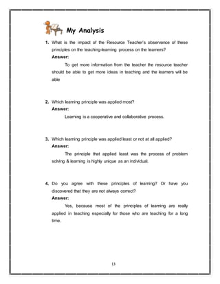 13
My Analysis
1. What is the impact of the Resource Teacher’s observance of these
principles on the teaching-learning process on the learners?
Answer:
To get more information from the teacher the resource teacher
should be able to get more ideas in teaching and the learners will be
able
2. Which learning principle was applied most?
Answer:
Learning is a cooperative and collaborative process.
3. Which learning principle was applied least or not at all applied?
Answer:
The principle that applied least was the process of problem
solving & learning is highly unique as an individual.
4. Do you agree with these principles of learning? Or have you
discovered that they are not always correct?
Answer:
Yes, because most of the principles of learning are really
applied in teaching especially for those who are teaching for a long
time.
 