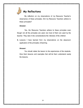 14
My Reflections
My reflection on my observations of my Resource Teacher’s
observance of these principles. Did my Resource Teachers adhere to
these principles?
Answer:
Yes, the Resource Teachers adhere to these principles even
though not all the principles are used, but most of them are used by the
teacher. They take it into considerations the interests of the children
5. Lessons I have learned from my observations on the classroom
application of the principles of learning.
Answer:
You should relate the lesson to the experiences of the students.
Give them lessons and examples that will let them understand easily
the lessons.
 