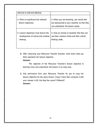 21
skill and or skill and affective
4. Work on significant and relevant
lesson objectives.
4. When you are teaching, use words that
are appropriate to your students so that they
can understand the lesson easily.
5. Lesson objectives must lead to the
development of critical and creative
thinking
5. Give an activity to students that they can
use their creative minds and their critical
thinking skills.
2. After observing your Resource Teacher teaches, write down what you
think was/were her lesson objective.
Answer:
The objective of the Resource Teacher’s lesson objective is
learning more and understand the lesson in an easy way.
3. Ask permission from your Resource Teacher for you to copy her
lesson objective for the day’s lesson. Copy it here then compare it with
your answer in #2. Are they the same? Different?
Answer:
 