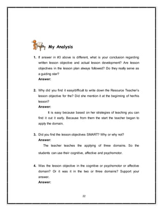 22
My Analysis
1. If answer in #3 above is different, what is your conclusion regarding
written lesson objective and actual lesson development? Are lesson
objectives in the lesson plan always followed? Do they really serve as
a guiding star?
Answer:
2. Why did you find it easy/difficult to write down the Resource Teacher’s
lesson objective for the? Did she mention it at the beginning of her/his
lesson?
Answer:
It is easy because based on her strategies of teaching you can
find it out it early. Because from them the start the teacher began to
apply the domain.
3. Did you find the lesson objectives SMART? Why or why not?
Answer:
The teacher teaches the applying of three domains. So the
students can use their cognitive, affective and psychomotor.
4. Was the lesson objective in the cognitive or psychomotor or affective
domain? Or it was it in the two or three domains? Support your
answer.
Answer:
 