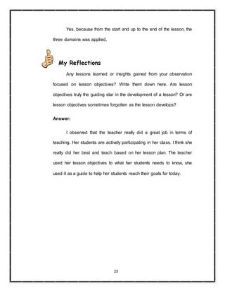 23
Yes, because from the start and up to the end of the lesson, the
three domains was applied.
My Reflections
Any lessons learned or insights gained from your observation
focused on lesson objectives? Write them down here. Are lesson
objectives truly the guiding star in the development of a lesson? Or are
lesson objectives sometimes forgotten as the lesson develops?
Answer:
I observed that the teacher really did a great job in terms of
teaching. Her students are actively participating in her class. I think she
really did her best and teach based on her lesson plan. The teacher
used her lesson objectives to what her students needs to know, she
used it as a guide to help her students reach their goals for today.
 