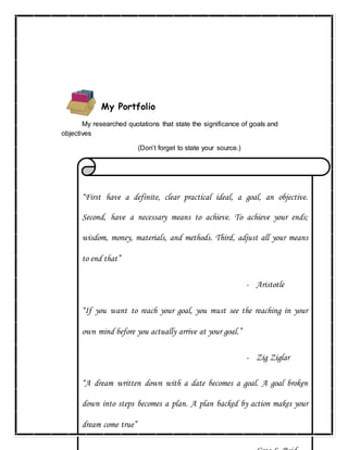 24
My Portfolio
My researched quotations that state the significance of goals and
objectives
(Don’t forget to state your source.)
“First have a definite, clear practical ideal, a goal, an objective.
Second, have a necessary means to achieve. To achieve your ends;
wisdom, money, materials, and methods. Third, adjust all your means
to end that”
- Aristotle
“If you want to reach your goal, you must see the reaching in your
own mind before you actually arrive at your goal.”
- Zig Ziglar
“A dream written down with a date becomes a goal. A goal broken
down into steps becomes a plan. A plan backed by action makes your
dream come true”
 