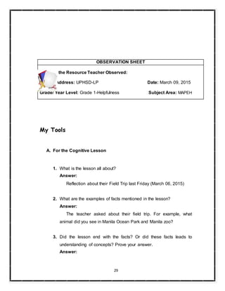 29
My Tools
A. For the Cognitive Lesson
1. What is the lesson all about?
Answer:
Reflection about their Field Trip last Friday (March 06, 2015)
2. What are the examples of facts mentioned in the lesson?
Answer:
The teacher asked about their field trip. For example, what
animal did you see in Manila Ocean Park and Manila zoo?
3. Did the lesson end with the facts? Or did these facts leads to
understanding of concepts? Prove your answer.
Answer:
OBSERVATION SHEET
Name of the Resource Teacher Observed:
School Address: UPHSD-LP Date: March 09, 2015
Grade/ Year Level: Grade 1-Helpfulness Subject Area: MAPEH
 