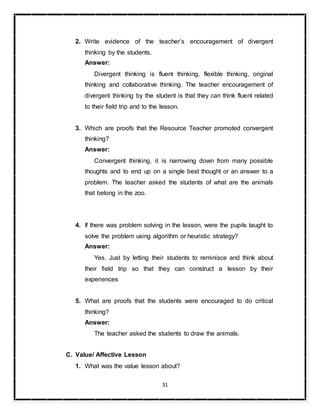 31
2. Write evidence of the teacher’s encouragement of divergent
thinking by the students.
Answer:
Divergent thinking is fluent thinking, flexible thinking, original
thinking and collaborative thinking. The teacher encouragement of
divergent thinking by the student is that they can think fluent related
to their field trip and to the lesson.
3. Which are proofs that the Resource Teacher promoted convergent
thinking?
Answer:
Convergent thinking, it is narrowing down from many possible
thoughts and to end up on a single best thought or an answer to a
problem. The teacher asked the students of what are the animals
that belong in the zoo.
4. If there was problem solving in the lesson, were the pupils taught to
solve the problem using algorithm or heuristic strategy?
Answer:
Yes. Just by letting their students to reminisce and think about
their field trip so that they can construct a lesson by their
experiences
5. What are proofs that the students were encouraged to do critical
thinking?
Answer:
The teacher asked the students to draw the animals.
C. Value/ Affective Lesson
1. What was the value lesson about?
 