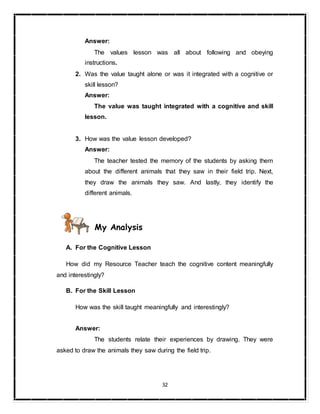 32
Answer:
The values lesson was all about following and obeying
instructions.
2. Was the value taught alone or was it integrated with a cognitive or
skill lesson?
Answer:
The value was taught integrated with a cognitive and skill
lesson.
3. How was the value lesson developed?
Answer:
The teacher tested the memory of the students by asking them
about the different animals that they saw in their field trip. Next,
they draw the animals they saw. And lastly, they identify the
different animals.
My Analysis
A. For the Cognitive Lesson
How did my Resource Teacher teach the cognitive content meaningfully
and interestingly?
B. For the Skill Lesson
How was the skill taught meaningfully and interestingly?
Answer:
The students relate their experiences by drawing. They were
asked to draw the animals they saw during the field trip.
 