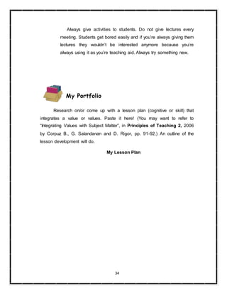 34
Always give activities to students. Do not give lectures every
meeting. Students get bored easily and if you’re always giving them
lectures they wouldn’t be interested anymore because you’re
always using it as you’re teaching aid. Always try something new.
My Portfolio
Research on/or come up with a lesson plan (cognitive or skill) that
integrates a value or values. Paste it here! (You may want to refer to
“Integrating Values with Subject Matter”, in Principles of Teaching 2, 2006
by Corpuz B., G. Salandanan and D. Rigor, pp. 91-92.) An outline of the
lesson development will do.
My Lesson Plan
 