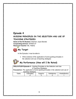 36
Episode 4
GUIDING PRINCIPLES IN THE SELECTION AND USE OF
TEACHING STRATEGIES
Name of the FS Student: Shannon Joyce Barcelo
Cooperating School: UPHSD-LP
Resource Teacher: Ms. Thelma
My Target
In this Episode, I must be able to:
 Write evidence of the application of some guiding principles in
the selection and use of teaching strategies
My Performance (How will I Be Rated)
FIELD STUDYEpisode 4 – Guiding Principles on the Selection and Use
of Teaching Strategies
Focused on: The application of some guiding principles in the selection and use of
teaching strategies
Tasks Exemplary
4
Superior
3
Satisfactory
2
Unsatisfactory
1
 