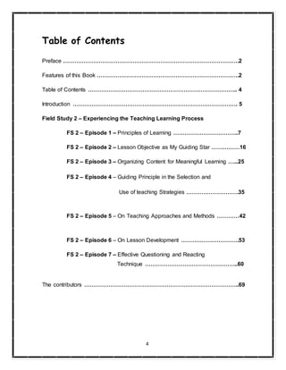 4
Table of Contents
Preface ………………………………………………………………………………….2
Features of this Book ………………………………………………………………….2
Table of Contents …………………………………………………………………….. 4
Introduction ……………………………………………………………………………. 5
Field Study 2 – Experiencing the Teaching Learning Process
FS 2 – Episode 1 – Principles of Learning ……………………………..7
FS 2 – Episode 2 – Lesson Objective as My Guiding Star ……………16
FS 2 – Episode 3 – Organizing Content for Meaningful Learning …...25
FS 2 – Episode 4 – Guiding Principle in the Selection and
Use of teaching Strategies ……………………….35
FS 2 – Episode 5 – On Teaching Approaches and Methods …………42
FS 2 – Episode 6 – On Lesson Development ………………………….53
FS 2 – Episode 7 – Effective Questioning and Reacting
Technique …………………………………………..60
The contributors ………………………………………………………………………..69
 