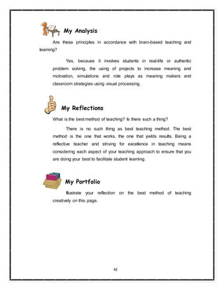 42
My Analysis
Are these principles in accordance with brain-based teaching and
learning?
Yes, because it involves students in real-life or authentic
problem solving, the using of projects to increase meaning and
motivation, simulations and role plays as meaning makers and
classroom strategies using visual processing.
My Reflections
What is the best method of teaching? Is there such a thing?
There is no such thing as best teaching method. The best
method is the one that works, the one that yields results. Being a
reflective teacher and striving for excellence in teaching means
considering each aspect of your teaching approach to ensure that you
are doing your best to facilitate student learning.
My Portfolio
Illustrate your reflection on the best method of teaching
creatively on this page.
 
