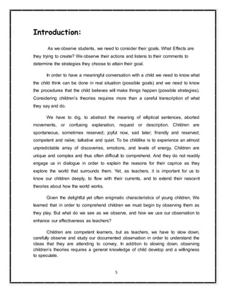 5
Introduction:
As we observe students, we need to consider their goals. What Effects are
they trying to create? We observe their actions and listens to their comments to
determine the strategies they choose to attain their goal.
In order to have a meaningful conversation with a child we need to know what
the child think can be done in real situation (possible goals) and we need to know
the procedures that the child believes will make things happen (possible strategies).
Considering children’s theories requires more than a careful transcription of what
they say and do.
We have to dig, to abstract the meaning of elliptical sentences, aborted
movements, or confusing explanation, request or description. Children are
spontaneous, sometimes reserved; joyful now, sad later; friendly and reserved;
competent and naïve; talkative and quiet. To be childlike is to experience an almost
unpredictable array of discoveries, emotions, and levels of energy. Children are
unique and complex and thus often difficult to comprehend. And they do not readily
engage us in dialogue in order to explain the reasons for their caprice as they
explore the world that surrounds them. Yet, as teachers, it is important for us to
know our children deeply, to flow with their currents, and to extend their nascent
theories about how the world works.
Given the delightful yet often enigmatic characteristics of young children, We
learned that in order to comprehend children we must begin by observing them as
they play. But what do we see as we observe, and how we use our observation to
enhance our effectiveness as teachers?
Children are competent learners, but as teachers, we have to slow down,
carefully observe and study our documented observation in order to understand the
ideas that they are attending to convey. In addition to slowing down, observing
children’s theories requires a general knowledge of child develop and a willingness
to speculate.
 