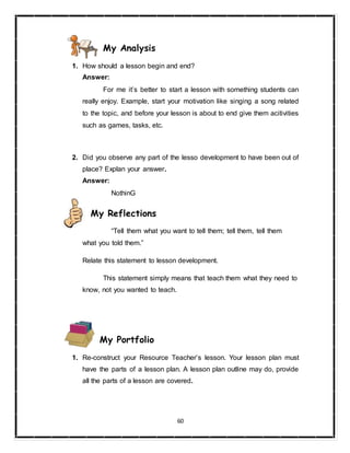 60
My Analysis
1. How should a lesson begin and end?
Answer:
For me it’s better to start a lesson with something students can
really enjoy. Example, start your motivation like singing a song related
to the topic, and before your lesson is about to end give them acitivities
such as games, tasks, etc.
2. Did you observe any part of the lesso development to have been out of
place? Explan your answer.
Answer:
NothinG
My Reflections
“Tell them what you want to tell them; tell them, tell them
what you told them.”
Relate this statement to lesson development.
This statement simply means that teach them what they need to
know, not you wanted to teach.
My Portfolio
1. Re-construct your Resource Teacher’s lesson. Your lesson plan must
have the parts of a lesson plan. A lesson plan outline may do, provide
all the parts of a lesson are covered.
 