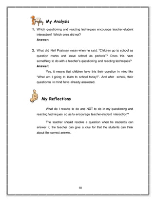68
My Analysis
1. Which questioning and reacting techniques encourage teacher-student
interaction? Which ones did not?
Answer:
2. What did Neil Postman mean when he said: “Children go to school as
question marks and leave school as periods”? Does this have
something to do with a teacher’s questioning and reacting techniques?
Answer:
Yes, it means that children have this their question in mind like
“What am I going to learn to school today?”. And after school, their
questionns in mind have already answered.
My Reflections
What do I resolve to do and NOT to do in my questioning and
reacting techniques so as to encourage teacher-student interaction?
The teacher should resolve a question when he student’s can
answer it, the teacher can give a clue for that the students can think
about the correct answer.
 