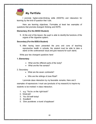 69
My Portfolio
I promote higher-order-thinking skills (HOSTS) and interaction for
learning by the kind of question that I ask.
Here are learning objectives. Formulate at least two examples of
questions that promote divergent thinking and HOTS.
Elementary (For the BEED Student)
1. At the end of the lesson, the pupil is able to identify the functions of the
organs of the digestive system.
Secondary (For the BSEd Student)
1. After having been presented the pros and cons of teaching
reproductive health in schools, the student must be able to take a
stand on the controversial issue and give reasons for such stand.
Write your two divergent questions here!
1. Elementary
 What are the different parts of the body?
 What are the five senses?
2. Secondary
● What are the seven continents?
● Who are the siblings of Jose Rizal?
I promote class interaction by my favorable remarks. Here are 5
examples of expressions I must use (products of my research) to inspire my
students to be involved in class interaction.
1. e.g. “You’re on the right track!”
2. Great job!
3. You did well today!
4. Excellent!
5. Give yoursleves a round of applause!
 