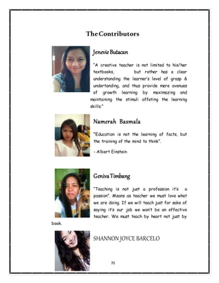 70
TheContributors
JenevieButacan
“A creative teacher is not limited to his/her
textbooks, but rather has a clear
understanding the learner’s level of grasp &
undertanding, and thus provide mere avenues
of growth learning by maximazing and
maintaining the stimuli affeting the learning
skills.”
Namerah Basmala
“Education is not the learning of facts, but
the training of the mind to think”.
- Albert Einstein
GenivaTimbang
“Teaching is not just a profession it’s a
passion”. Means as teacher we must love what
we are doing. If we will teach just for sake of
saying it’s our job we won’t be an effective
teacher. We must teach by heart not just by
book.
SHANNON JOYCE BARCELO
 