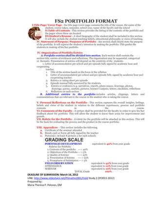 FS2 PORTFOLIO FORMAT
   I.Title Page/ Cover Page - the title page/cover page contains the title of the course, the name of the
               student, course taken, semester, school year, name of the faculty and the school
               II.Table of Contents - This section provides the listing of the contents of the portfolio and
               the pages where these are located
               III.Student's Resume - A short biography of the student shall be included in this section.
               It will also include the student teaching beliefs, educational philosophy or views of teaching.
       IV. Statement of Purpose/ Purposes of Portfolio - this section shall clearly state the purpose
       of the portfolio. It will express the student's intention in making the portfolio. This guides the
       students in making of his/her portfolio

        IV. Organization of Portfolio Entries
           A. Portfolio entries shall be divided into section. Each section shall contain the
       section title, entries of evidences and reflections. The organization may be sequential, categorical
       or thematic. Presentation of entries will depend on the creativity of the students.
             1. Letter of accommodation per school and per episode fully signed by academic hear and
       cooperating
                 teacher.
                 1. Title of the section based on the focus in the syllabus
                 2. Letter of accommodation per school and per episode fully signed by academic hear and
                      cooperating teacher.
                 3. Rubrics or rating sheet per episode
                 4. Episode manual fully answered by the students
                 5. Entries or evidences (e.g. narratives, reports, photo essays, drawings, photos,
                       drawings, poems, caselets, pictures, learner's outputs, letters, checklists, reflections
                 6. Reflection on each section
          B. Additional entries to the portfolio includes articles, clippings, letters and
       commendations that are relevant to the course or the student who is taking the course.

       V. Personal Reflections on the Portfolio - This section captures the overall insights, feelings,
       beliefs and views of the student in relation to the different experiences, process and portfolio
       contents                            in                           the                          course.
       VI. Comments of the Faculty - A section shall be provided for the faculty in order to give his/her
       feedback about the portfolio. This will allow the student to know their areas for improvement and
       growth.
       VII. Rubric for the Portfolio - A rubric for the portfolio will be attached in this section. This will
       be the basis for evaluating the process and the product in the course portfolio.

       VIII. Appendices – This section includes the following
          a. Certificate of the seminar attended
          b. Bundy card or Form 48 fully signed by the teacher
          c. Pictorials ( At least 8 pictures 2 for each school)
               GRADING SCALE
               PORTFOLIO DEVELOPMENT                     equivalent to 40% from your grade
                   Rubrics for Portfolio
                 1. Contents of the portfolio ---> 40%
                 2. Objectives of the Portfolio ---> 5%
                 3. Quality of Entries        ----> 25%
                 4. Presentation of Entries ----> 25%
                 5. Promptness of Submission ---> 5%
               FIELD OBSERVATION                        equivalent to 40% from your grade
               ATTENDANCE                               equivalent to 10% from your grade
               SEMINAR                                  equivalent to 10% from your grade
                                            TOTAL Grade              100%
DEADLINE OF SUBMISSION: March 16, 2012
LINK: http://www.slideshare.net/Pilmathe2001/Field Study 2 (SY2011-2012)
Prepared by:
Maria Theresa P. Pelones, DM
 