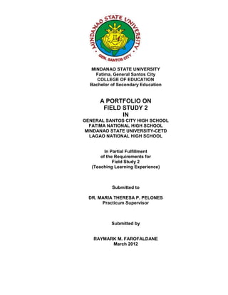 MINDANAO STATE UNIVERSITY
    Fatima, General Santos City
     COLLEGE OF EDUCATION
  Bachelor of Secondary Education


      A PORTFOLIO ON
       FIELD STUDY 2
             IN
GENERAL SANTOS CITY HIGH SCHOOL
  FATIMA NATIONAL HIGH SCHOOL
 MINDANAO STATE UNIVERSITY-CETD
   LAGAO NATIONAL HIGH SCHOOL


         In Partial Fulfillment
       of the Requirements for
             Field Study 2
   (Teaching Learning Experience)



           Submitted to

  DR. MARIA THERESA P. PELONES
       Practicum Supervisor



           Submitted by


   RAYMARK M. FAROFALDANE
         March 2012
 