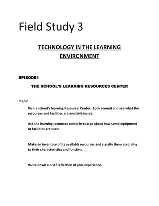 Field Study 3<br />TECHNOLOGY IN THE LEARNING ENVIRONMENT<br />EPISODE1<br />THE SCHOOL’S LEARNING RESOURCES CENTER<br />Steps:<br />,[object Object]