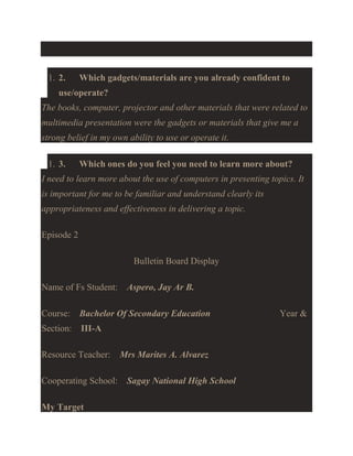 1. 2.

Which gadgets/materials are you already confident to

use/operate?
The books, computer, projector and other materials that were related to
multimedia presentation were the gadgets or materials that give me a
strong belief in my own ability to use or operate it.
1. 3.

Which ones do you feel you need to learn more about?

I need to learn more about the use of computers in presenting topics. It
is important for me to be familiar and understand clearly its
appropriateness and effectiveness in delivering a topic.
Episode 2
Bulletin Board Display
Name of Fs Student: Aspero, Jay Ar B.
Course: Bachelor Of Secondary Education
Section: III-A
Resource Teacher:

Mrs Marites A. Alvarez

Cooperating School: Sagay National High School
My Target

Year &

 