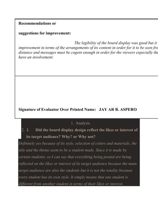 Recommendations or
suggestions for improvement:

The legibility of the board display was good but it n
improvement in terms of the arrangements of its content in order for it to be seen fro
distance and messages must be cogent enough in order for the viewers especially the
have an involvement.

Signature of Evaluator Over Printed Name: JAY AR B. ASPERO
1. Analysis
2. 1.

Did the board display design reflect the likes or interest of

its target audience? Why? or Why not?
Definitely yes because of its style, selection of colors and materials, the
title and the theme seem to be a student made. Since it is made by
certain students, so I can say that everything being posted are being
reflected on the likes or interest of its target audience because the main
target audience are also the students but it is not the totality because
every student has its own style. It simply means that one student is
different from another student in terms of their likes or interest.

 