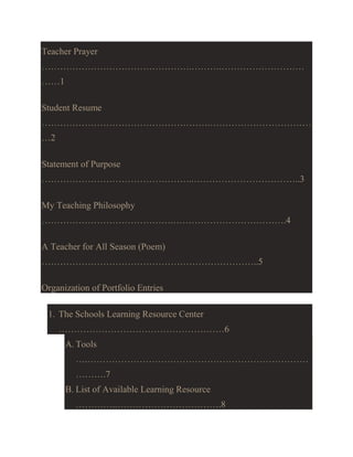 Teacher Prayer
………………………………………….……….………………………
……1
Student Resume
……………………………………………….……………………………
…2
Statement of Purpose
…………………………………………..……………………………..3
My Teaching Philosophy
…………………………………….……………………………….4
A Teacher for All Season (Poem)
……………………………………………………………..5
Organization of Portfolio Entries
1. The Schools Learning Resource Center
………………………………………………6
A. Tools
….………………………………………………………………
……….7
B. List of Available Learning Resource
…………..…………………………….8

 