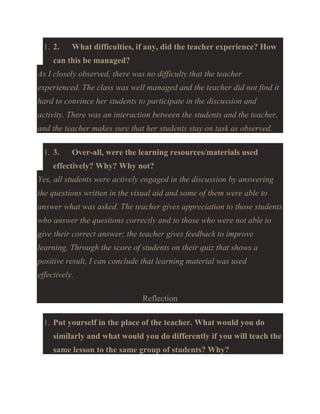 1. 2.

What difficulties, if any, did the teacher experience? How

can this be managed?
As I closely observed, there was no difficulty that the teacher
experienced. The class was well managed and the teacher did not find it
hard to convince her students to participate in the discussion and
activity. There was an interaction between the students and the teacher,
and the teacher makes sure that her students stay on task as observed.
1. 3.

Over-all, were the learning resources/materials used

effectively? Why? Why not?
Yes, all students were actively engaged in the discussion by answering
the questions written in the visual aid and some of them were able to
answer what was asked. The teacher gives appreciation to those students
who answer the questions correctly and to those who were not able to
give their correct answer; the teacher gives feedback to improve
learning. Through the score of students on their quiz that shows a
positive result, I can conclude that learning material was used
effectively.
Reflection
1. Put yourself in the place of the teacher. What would you do
similarly and what would you do differently if you will teach the
same lesson to the same group of students? Why?

 