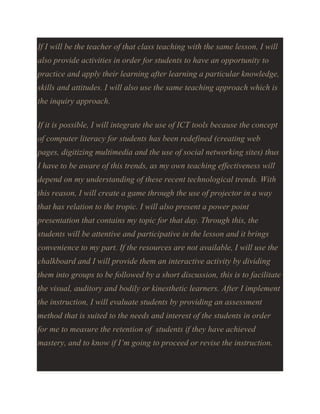 If I will be the teacher of that class teaching with the same lesson, I will
also provide activities in order for students to have an opportunity to
practice and apply their learning after learning a particular knowledge,
skills and attitudes. I will also use the same teaching approach which is
the inquiry approach.
If it is possible, I will integrate the use of ICT tools because the concept
of computer literacy for students has been redefined (creating web
pages, digitizing multimedia and the use of social networking sites) thus
I have to be aware of this trends, as my own teaching effectiveness will
depend on my understanding of these recent technological trends. With
this reason, I will create a game through the use of projector in a way
that has relation to the tropic. I will also present a power point
presentation that contains my topic for that day. Through this, the
students will be attentive and participative in the lesson and it brings
convenience to my part. If the resources are not available, I will use the
chalkboard and I will provide them an interactive activity by dividing
them into groups to be followed by a short discussion, this is to facilitate
the visual, auditory and bodily or kinesthetic learners. After I implement
the instruction, I will evaluate students by providing an assessment
method that is suited to the needs and interest of the students in order
for me to measure the retention of students if they have achieved
mastery, and to know if I’m going to proceed or revise the instruction.

 