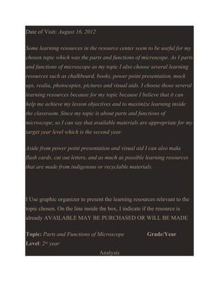 Date of Visit: August 16, 2012
Some learning resources in the resource center seem to be useful for my
chosen topic which was the parts and functions of microscope. As I parts
and functions of microscope as my topic I also choose several learning
resources such as chalkboard, books, power point presentation, mock
ups, realia, photocopies, pictures and visual aids. I choose those several
learning resources because for my topic because I believe that it can
help me achieve my lesson objectives and to maximize learning inside
the classroom. Since my topic is about parts and functions of
microscope, so I can say that available materials are appropriate for my
target year level which is the second year.
Aside from power point presentation and visual aid I can also make
flash cards, cut out letters, and as much as possible learning resources
that are made from indigenous or recyclable materials.

I Use graphic organizer to present the learning resources relevant to the
topic chosen. On the line inside the box, I indicate if the resource is
already AVAILABLE MAY BE PURCHASED OR WILL BE MADE
Topic: Parts and Functions of Microscope
Level: 2nd year
Analysis

Grade/Year

 