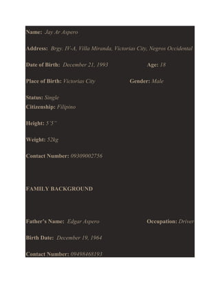 Name: Jay Ar Aspero
Address: Brgy. IV-A, Villa Miranda, Victorias City, Negros Occidental
Date of Birth: December 21, 1993
Place of Birth: Victorias City

Age: 18
Gender: Male

Status: Single
Citizenship: Filipino
Height: 5’5”
Weight: 52kg
Contact Number: 09309002756

FAMILY BACKGROUND

Father’s Name: Edgar Aspero
Birth Date: December 19, 1964
Contact Number: 09498468193

Occupation: Driver

 