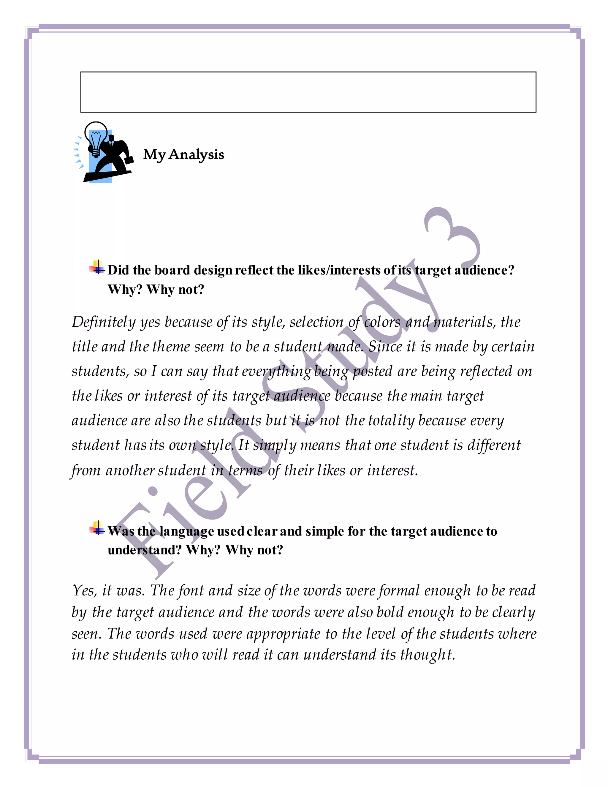 My Analysis
Did the board designreflect the likes/interests ofits target audience?
Why? Why not?
Definitely yes because of its style, selection of colors and materials, the
title and the theme seem to be a student made. Since it is made by certain
students, so I can say that everything being posted are being reflected on
the likes or interest of its target audience because the main target
audience are also the students but it is not the totality because every
student hasits own style. It simply means that one student is different
from another student in terms of their likes or interest.
Was the language usedclearand simple for the target audience to
understand? Why? Why not?
Yes, it was. The font and size of the words were formal enough to be read
by the target audience and the words were also bold enough to be clearly
seen. The words used were appropriate to the level of the students where
in the students who will read it can understand its thought.
 